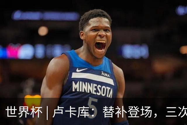 世界杯 | 卢卡库：替补登场，三次改变战局