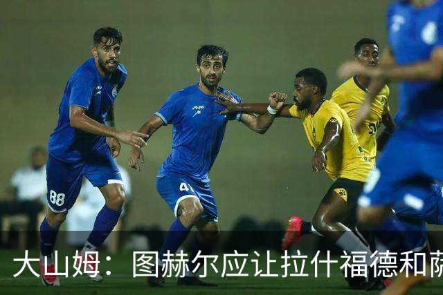 大山姆：图赫尔应让拉什福德和萨卡首发 戈登和马杜埃凯表现不行