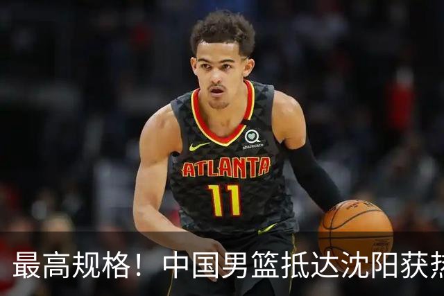 最高规格！中国男篮抵达沈阳获热烈欢迎 备战7月3日对决日本