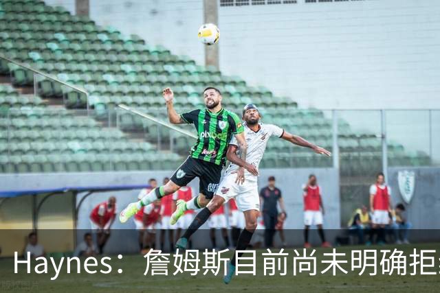 Haynes：詹姆斯目前尚未明确拒绝任何致电的球队 没给出明确答复